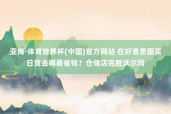 亚搏·体育世界杯(中国)官方网站 在好意思国买日货去哪最省钱?仓储店完胜沃尔玛