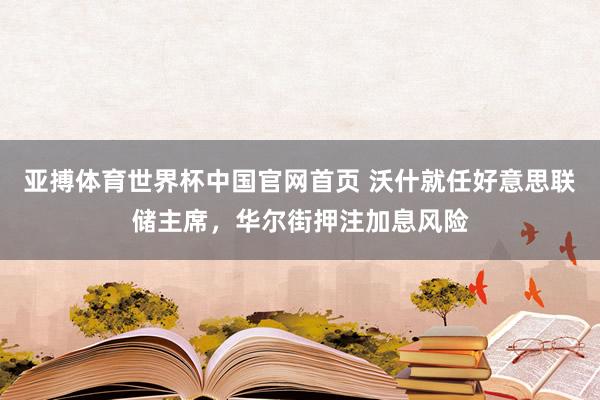亚搏体育世界杯中国官网首页 沃什就任好意思联储主席,华尔街押注加息风险