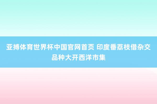 亚搏体育世界杯中国官网首页 印度番荔枝借杂交品种大开西洋市集