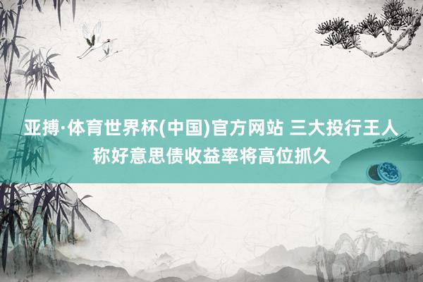 亚搏·体育世界杯(中国)官方网站 三大投行王人称好意思债收益率将高位抓久