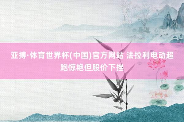亚搏·体育世界杯(中国)官方网站 法拉利电动超跑惊艳但股价下挫