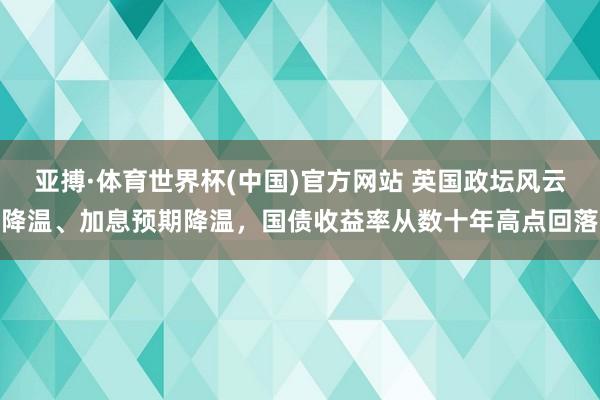 亚搏·体育世界杯(中国)官方网站 英国政坛风云降温、加息预期降温,国债收益率从数十年高点回落
