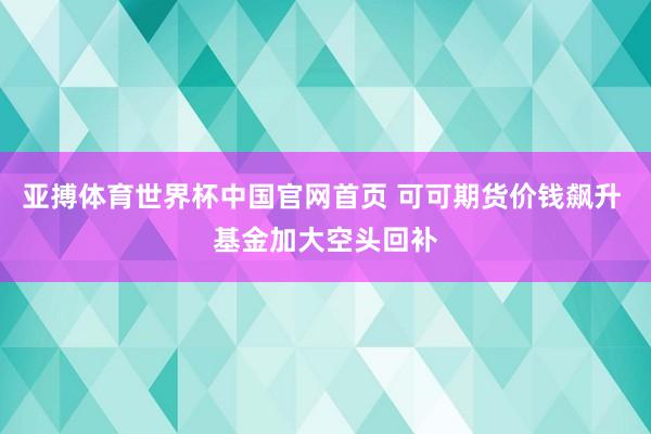 亚搏体育世界杯中国官网首页 可可期货价钱飙升 基金加大空头回补