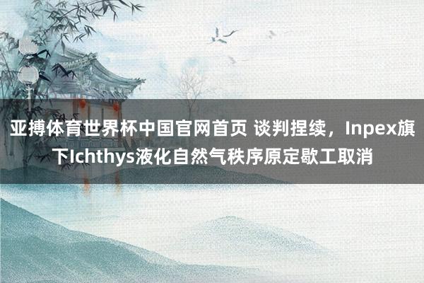 亚搏体育世界杯中国官网首页 谈判捏续,Inpex旗下Ichthys液化自然气秩序原定歇工取消