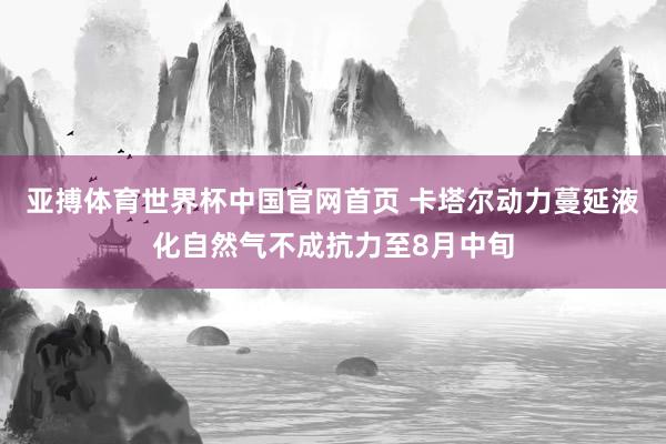 亚搏体育世界杯中国官网首页 卡塔尔动力蔓延液化自然气不成抗力至8月中旬