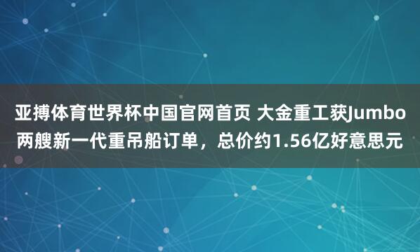 亚搏体育世界杯中国官网首页 大金重工获Jumbo两艘新一代重吊船订单,总价约1.56亿好意思元