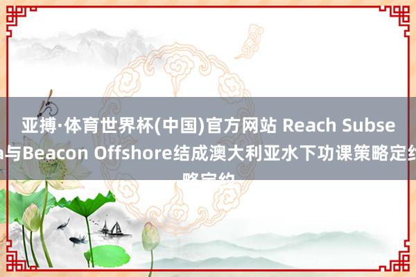 亚搏·体育世界杯(中国)官方网站 Reach Subsea与Beacon Offshore结成澳大利亚水下功课策略定约