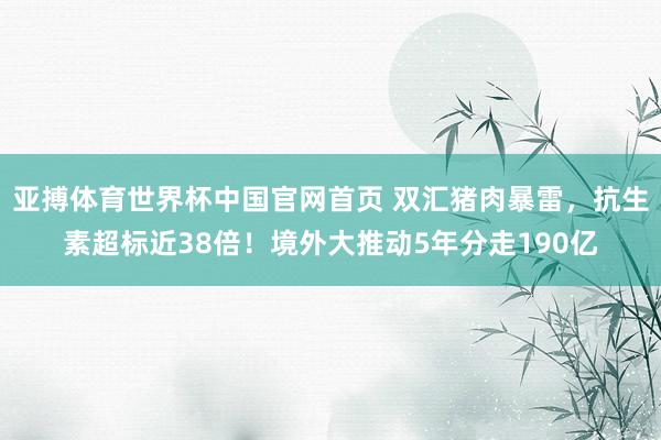 亚搏体育世界杯中国官网首页 双汇猪肉暴雷,抗生素超标近38倍!境外大推动5年分走190亿