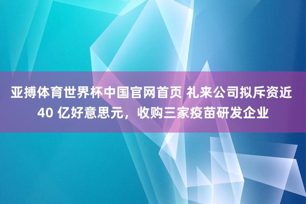 亚搏体育世界杯中国官网首页 礼来公司拟斥资近 40 亿好意思元，收购三家疫苗研发企业