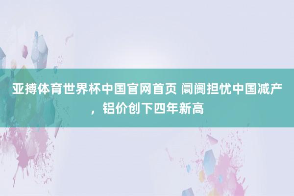 亚搏体育世界杯中国官网首页 阛阓担忧中国减产,铝价创下四年新高