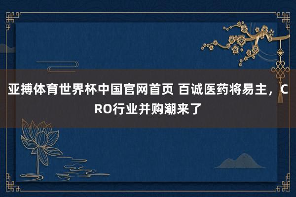 亚搏体育世界杯中国官网首页 百诚医药将易主，CRO行业并购潮来了