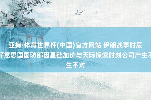 亚搏·体育世界杯(中国)官方网站 伊朗战事时辰，好意思国国防部因星链加价与天际探索时刻公司产生不对