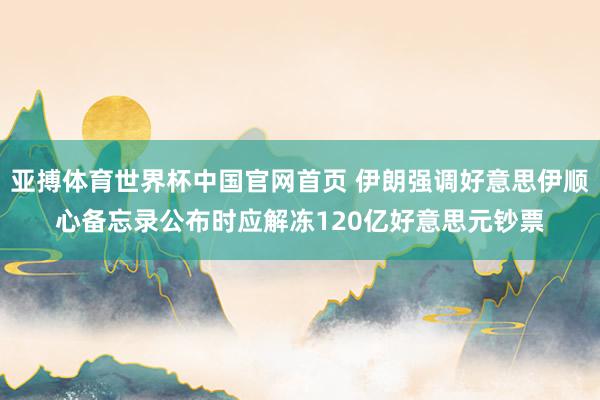 亚搏体育世界杯中国官网首页 伊朗强调好意思伊顺心备忘录公布时应解冻120亿好意思元钞票