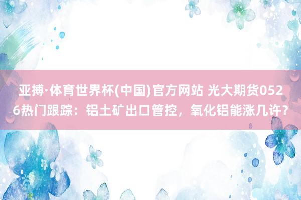 亚搏·体育世界杯(中国)官方网站 光大期货0526热门跟踪:铝土矿出口管控,氧化铝能涨几许?