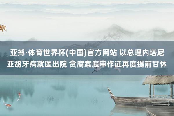 亚搏·体育世界杯(中国)官方网站 以总理内塔尼亚胡牙病就医出院 贪腐案庭审作证再度提前甘休