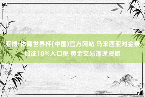 亚搏·体育世界杯(中国)官方网站 马来西亚对金条加征10%入口税 黄金交易遭逢震撼