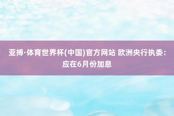 亚搏·体育世界杯(中国)官方网站 欧洲央行执委:应在6月份加息