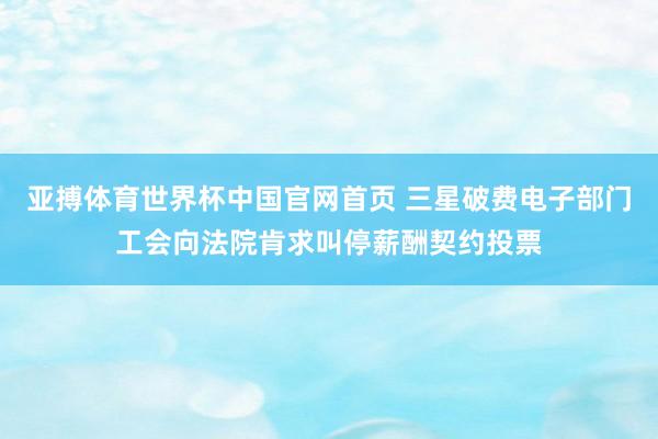 亚搏体育世界杯中国官网首页 三星破费电子部门工会向法院肯求叫停薪酬契约投票