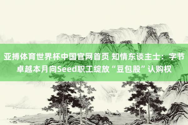 亚搏体育世界杯中国官网首页 知情东谈主士:字节卓越本月向Seed职工绽放“豆包股”认购权