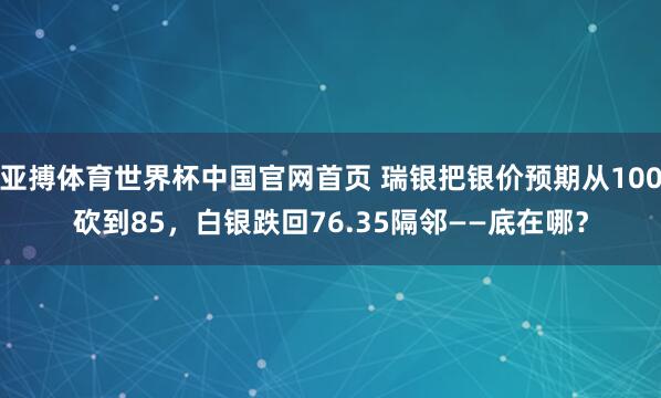 亚搏体育世界杯中国官网首页 瑞银把银价预期从100砍到85,白银跌回76.35隔邻——底在哪?