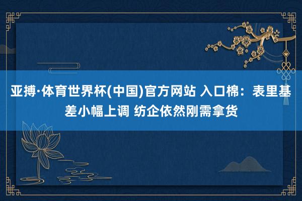 亚搏·体育世界杯(中国)官方网站 入口棉:表里基差小幅上调 纺企依然刚需拿货