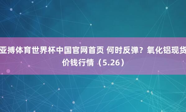 亚搏体育世界杯中国官网首页 何时反弹?氧化铝现货价钱行情(5.26)
