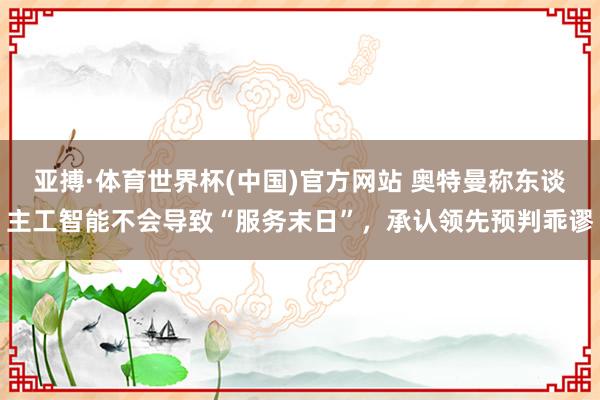 亚搏·体育世界杯(中国)官方网站 奥特曼称东谈主工智能不会导致“服务末日”,承认领先预判乖谬