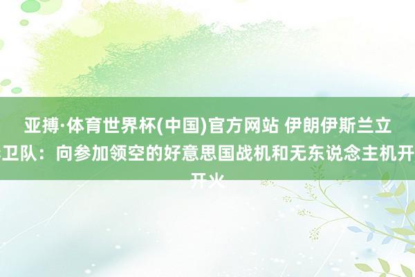 亚搏·体育世界杯(中国)官方网站 伊朗伊斯兰立异卫队:向参加领空的好意思国战机和无东说念主机开火