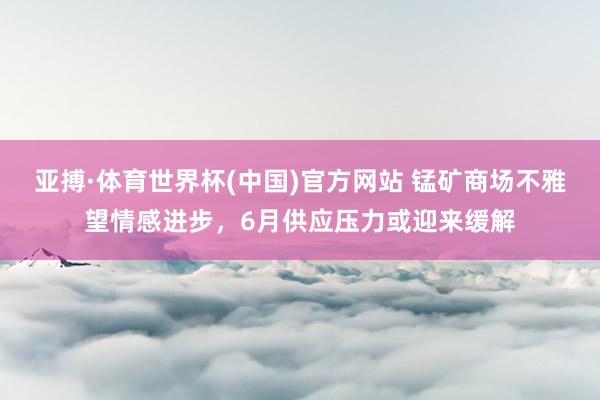 亚搏·体育世界杯(中国)官方网站 锰矿商场不雅望情感进步,6月供应压力或迎来缓解