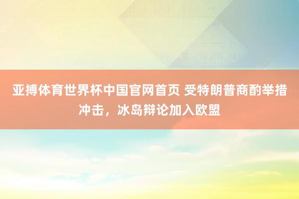 亚搏体育世界杯中国官网首页 受特朗普商酌举措冲击,冰岛辩论加入欧盟