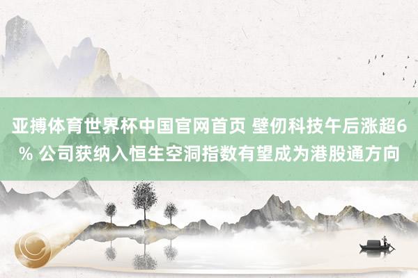 亚搏体育世界杯中国官网首页 壁仞科技午后涨超6% 公司获纳入恒生空洞指数有望成为港股通方向
