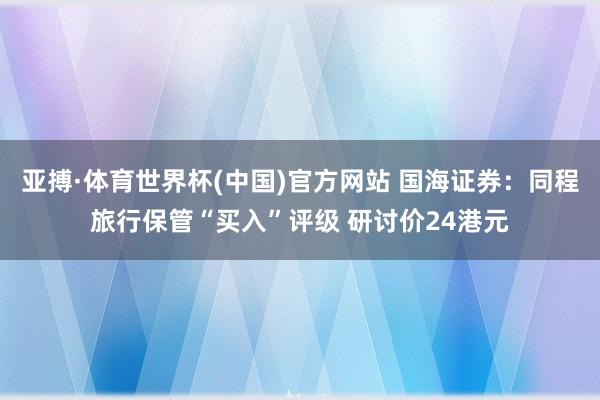 亚搏·体育世界杯(中国)官方网站 国海证券:同程旅行保管“买入”评级 研讨价24港元