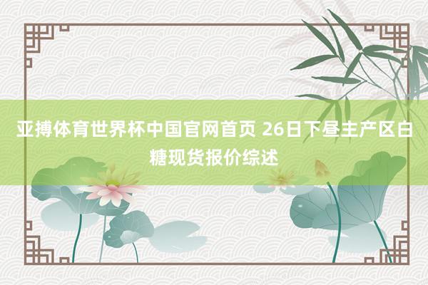 亚搏体育世界杯中国官网首页 26日下昼主产区白糖现货报价综述