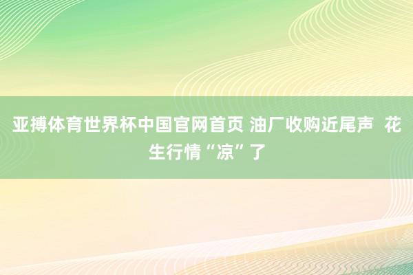 亚搏体育世界杯中国官网首页 油厂收购近尾声 花生行情“凉”了