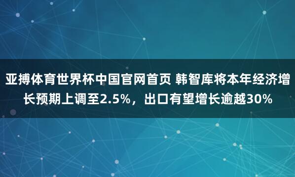 亚搏体育世界杯中国官网首页 韩智库将本年经济增长预期上调至2.5%,出口有望增长逾越30%