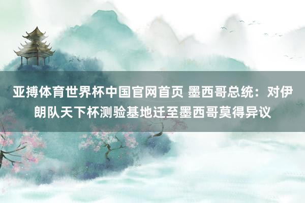亚搏体育世界杯中国官网首页 墨西哥总统:对伊朗队天下杯测验基地迁至墨西哥莫得异议