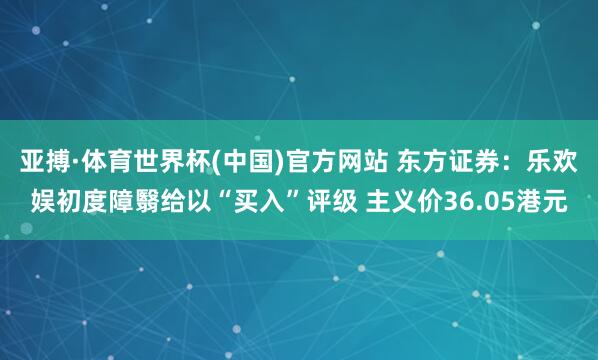 亚搏·体育世界杯(中国)官方网站 东方证券:乐欢娱初度障翳给以“买入”评级 主义价36.05港元