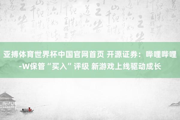 亚搏体育世界杯中国官网首页 开源证券:哔哩哔哩-W保管“买入”评级 新游戏上线驱动成长