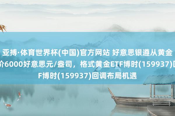 亚搏·体育世界杯(中国)官方网站 好意思银遵从黄金12个月标的价6000好意思元/盎司,格式黄金ETF博时(159937)回调布局机遇