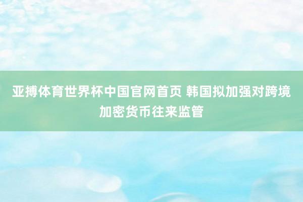 亚搏体育世界杯中国官网首页 韩国拟加强对跨境加密货币往来监管