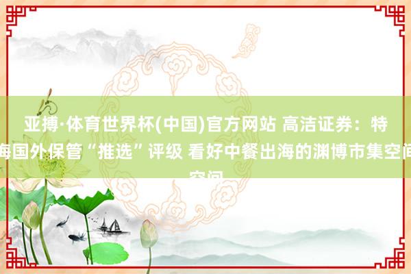亚搏·体育世界杯(中国)官方网站 高洁证券:特海国外保管“推选”评级 看好中餐出海的渊博市集空间