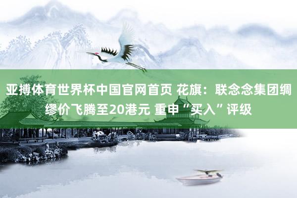 亚搏体育世界杯中国官网首页 花旗:联念念集团绸缪价飞腾至20港元 重申“买入”评级