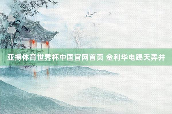 亚搏体育世界杯中国官网首页 金利华电踢天弄井