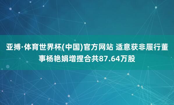 亚搏·体育世界杯(中国)官方网站 适意获非履行董事杨艳娟增捏合共87.64万股