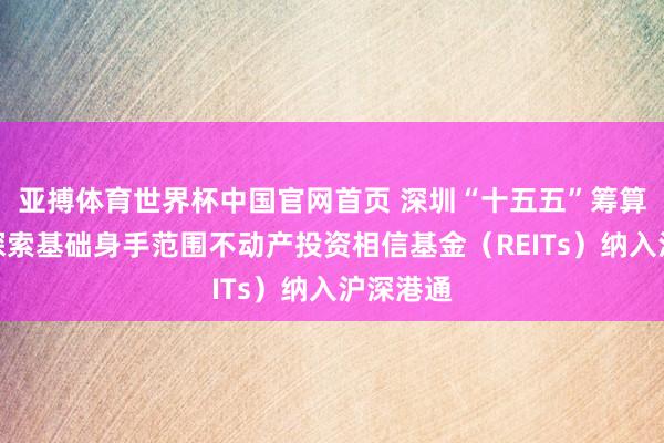 亚搏体育世界杯中国官网首页 深圳“十五五”筹算节录:探索基础身手范围不动产投资相信基金(REITs)纳入沪深港通