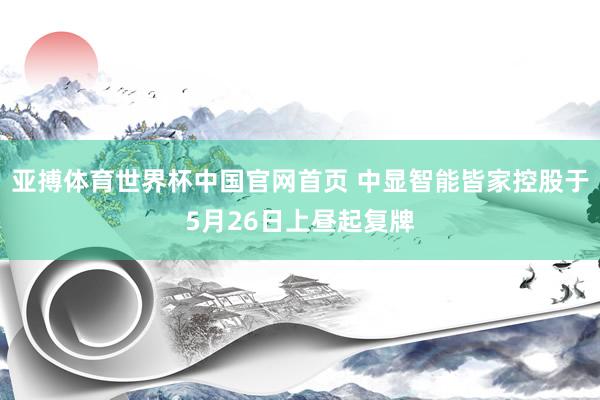 亚搏体育世界杯中国官网首页 中显智能皆家控股于5月26日上昼起复牌