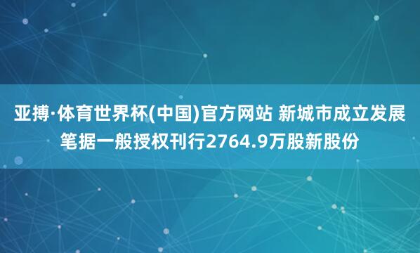 亚搏·体育世界杯(中国)官方网站 新城市成立发展笔据一般授权刊行2764.9万股新股份