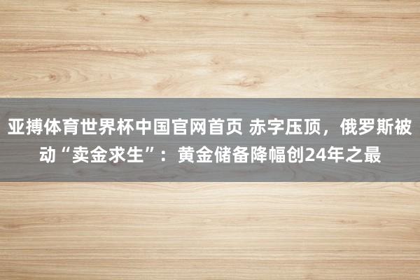 亚搏体育世界杯中国官网首页 赤字压顶,俄罗斯被动“卖金求生”:黄金储备降幅创24年之最