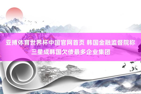 亚搏体育世界杯中国官网首页 韩国金融监督院称三星成韩国欠债最多企业集团