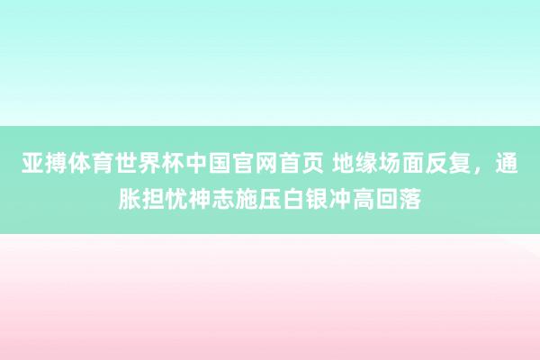 亚搏体育世界杯中国官网首页 地缘场面反复,通胀担忧神志施压白银冲高回落